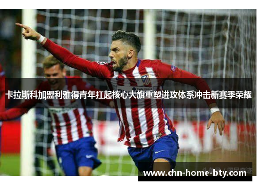 卡拉斯科加盟利雅得青年扛起核心大旗重塑进攻体系冲击新赛季荣耀