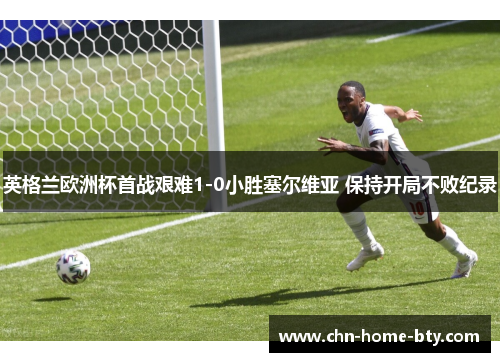 英格兰欧洲杯首战艰难1-0小胜塞尔维亚 保持开局不败纪录